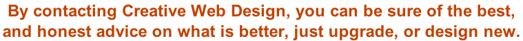 By contacting Creative Web Design, you can be sure of the best,  and honest advice on what is better, just upgrade, or design new.